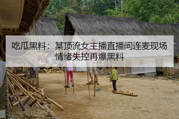 吃瓜黑料：某顶流女主播直播间连麦现场情绪失控再爆黑料